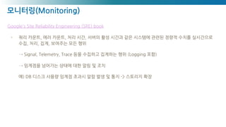 모니터링(Monitoring)
Google's Site Reliability Engineering (SRE) book
- 쿼리 카운트, 에러 카운트, 처리 시간, 서버의 활성 시간과 같은 시스템에 관련된 정량적 수치를 실시간으로
수집, 처리, 집계, 보여주는 모든 행위
→ Signal, Telemetry, Trace 등을 수집하고 집계하는 행위 (Logging 포함)
→ 임계점을 넘어가는 상태에 대한 알림 및 조치
예) DB 디스크 사용량 임계점 초과시 알람 발생 및 통지 -> 스토리지 확장
 
