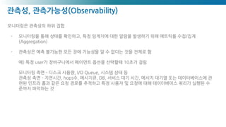 관측성, 관측가능성(Observability)
모니터링은 관측성의 하위 집합
- 모니터링을 통해 상태를 확인하고, 특정 임계치에 대한 알람을 발생하기 위해 메트릭을 수집/집계
(Aggregation)
- 관측성은 예측 불가능한 모든 장애 가능성을 알 수 없다는 것을 전제로 함
예) 특정 user가 장바구니에서 페이먼트 옵션을 선택할때 10초가 걸림
모니터링 측면 - 디스크 사용량, I/O Queue, 시스템 상태 등
관측성 측면 - 지연시간, hops수, 메시지큐, DB, 서비스 대기 시간, 메시지 대기열 또는 데이터베이스에 관
련된 인프라 홉과 같은 요청 경로를 추적하고 특정 사용자 및 요청에 대해 데이터베이스 쿼리가 실행된 수
준까지 파악하는 것
 