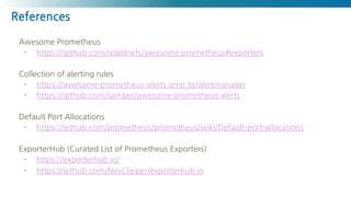 References
Awesome Prometheus
- https://github.com/roaldnefs/awesome-prometheus#exporters
Collection of alerting rules
- https://awesome-prometheus-alerts.grep.to/alertmanager
- https://github.com/samber/awesome-prometheus-alerts
Default Port Allocations
- https://github.com/prometheus/prometheus/wiki/Default-port-allocations
ExporterHub (Curated List of Prometheus Exporters)
- https://exporterhub.io/
- https://github.com/NexClipper/exporterhub.io
 