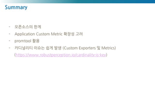 Summary
- 오픈소스의 한계
- Application Custom Metric 확장성 고려
- promtool 활용
- 카디널리티 이슈는 쉽게 발생 (Custom Exporters 및 Metrics)
(https://www.robustperception.io/cardinality-is-key)
 