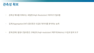 관측성 확보
- 관측성 확보를 위해서는 세밀한(High Resolution) 데이터가 필요함
- 집계(Aggregation)보다 중요한건 수집된 데이터를 분석하는 능력
- 문제(장애) 발생시 필요한건 고해상도(high resolution) 메트릭(Metrics) 수집과 탐색 도구
 