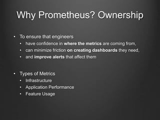 Why Prometheus? Ownership
• To ensure that engineers
• have confidence in where the metrics are coming from,
• can minimize friction on creating dashboards they need,
• and improve alerts that affect them
• Types of Metrics
• Infrastructure
• Application Performance
• Feature Usage
 
