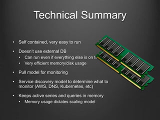 Technical Summary
• Self contained, very easy to run
• Doesn’t use external DB
• Can run even if everything else is on fire
• Very efficient memory/disk usage
• Pull model for monitoring
• Service discovery model to determine what to
monitor (AWS, DNS, Kubernetes, etc)
• Keeps active series and queries in memory
• Memory usage dictates scaling model
 