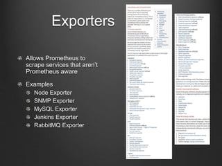 Exporters
Allows Prometheus to
scrape services that aren’t
Prometheus aware
Examples
Node Exporter
SNMP Exporter
MySQL Exporter
Jenkins Exporter
RabbitMQ Exporter
 