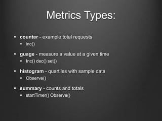 Metrics Types:
 counter - example total requests
 inc()
 guage - measure a value at a given time
 Inc() dec() set()
 histogram - quartiles with sample data
 Observe()
 summary - counts and totals
 startTimer() Observe()
 