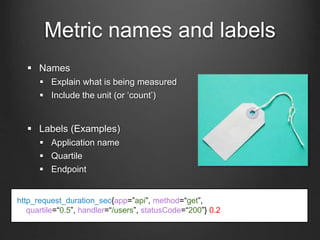 Metric names and labels
 Names
 Explain what is being measured
 Include the unit (or ‘count’)
 Labels (Examples)
 Application name
 Quartile
 Endpoint
http_request_duration_sec{app=”api”, method=“get”,
quartile=“0.5”, handler=“/users”, statusCode=“200”} 0.2
 