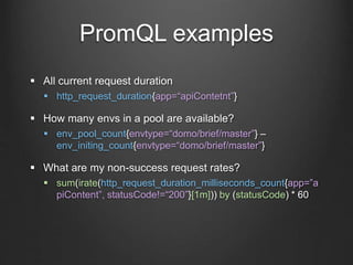 PromQL examples
 All current request duration
 http_request_duration{app=“apiContetnt”}
 How many envs in a pool are available?
 env_pool_count{envtype=“domo/brief/master”} –
env_initing_count{envtype=“domo/brief/master”}
 What are my non-success request rates?
 sum(irate(http_request_duration_milliseconds_count{app=”a
piContent”, statusCode!=“200”}[1m])) by (statusCode) * 60
 