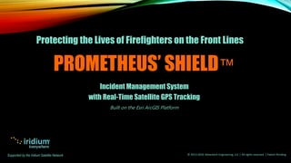 PROMETHEUS’ SHIELD™
Incident Management System
with Real-Time Satellite GPS Tracking
Built on the Esri ArcGIS Platform
Protecting the Lives of Firefighters on the Front Lines
Supported by the Iridium Satellite Network © 2013-2016 Adventech Engineering, LLC | All rights reserved | Patent Pending
 