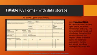 Fillable ICS Forms – with data storage
ICS 220 Air Operations Summary
With Prometheus’ Shield,
Incident Command can now
open a form, fill in the
information, and save. The
information is archived and
distributed throughout the
system automatically.
Reports can be printed or
stored for electronic
submission. Multiple
entries are stored and
displayed chronologically.
© 2013-2016 Adventech Engineering, LLC | All rights reserved | Patent Pending
 