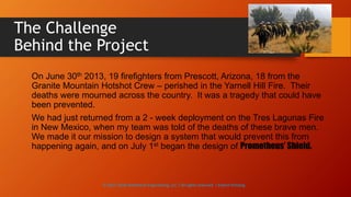 The Challenge
Behind the Project
On June 30th 2013, 19 firefighters from Prescott, Arizona, 18 from the
Granite Mountain Hotshot Crew – perished in the Yarnell Hill Fire. Their
deaths were mourned across the country. It was a tragedy that could have
been prevented.
We had just returned from a 2 - week deployment on the Tres Lagunas Fire
in New Mexico, when my team was told of the deaths of these brave men.
We made it our mission to design a system that would prevent this from
happening again, and on July 1st began the design of Prometheus’ Shield.
© 2013-2016 Adventech Engineering, LLC | All rights reserved | Patent Pending
 