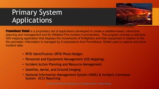 Primary System
Applications
• RFID Identification (RFID Photo Badge)
• Personnel and Equipment Management (GIS Mapping)
• Incident Action Planning and Resource Management
• Satellite, Aerial, and Ground Imaging
• National Information Management System (NIMS) & Incident Command
System (ICS) Reporting
Prometheus’ Shield is a proprietary set of applications developed to create a satellite-based, interactive
planning and management tool for Wildland Fire Incident Commanders. The program includes a real-time
GIS mapping application that displays the movements of firefighters and their equipment in relation to the
fire perimeter. Information is managed by 5 subsystems that Prometheus’ Shield uses to capture and store
incident data.
© 2013-2016 Adventech Engineering, LLC | All rights reserved | Patent Pending
 