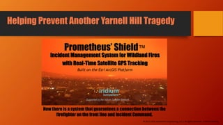 Now there is a system that guarantees a connection between the
firefighter on the front line and incident Command.
Prometheus’ Shield™
Incident Management System for Wildland Fires
with Real-Time Satellite GPS Tracking
Built on the Esri ArcGIS Platform
Helping Prevent Another Yarnell Hill Tragedy
Supported by the Iridium Satellite Network
© 2013-2016 Adventech Engineering, LLC | All rights reserved | Patent Pending
 