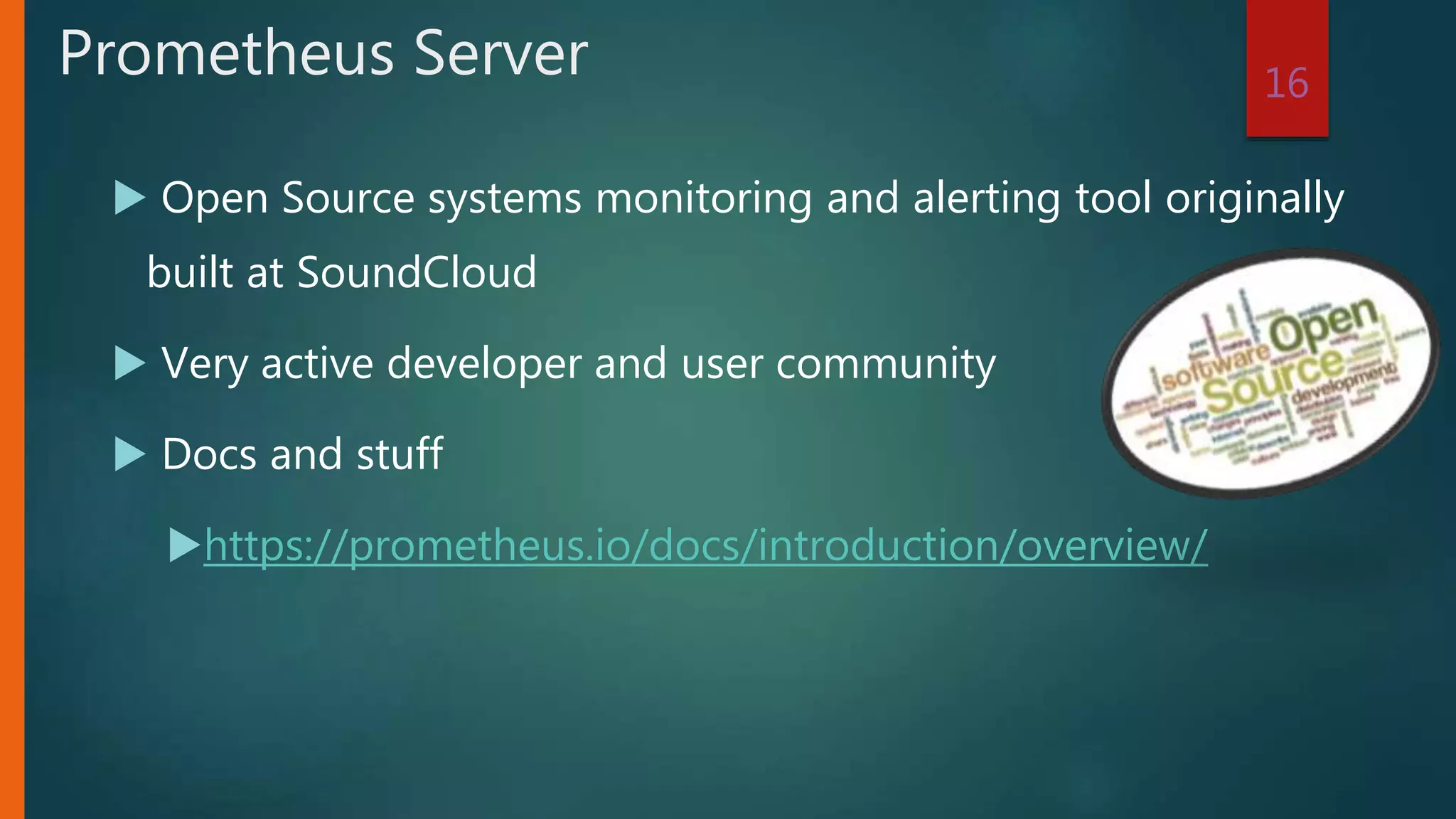  Open Source systems monitoring and alerting tool originally
built at SoundCloud
 Very active developer and user community
 Docs and stuff
https://prometheus.io/docs/introduction/overview/
16
Prometheus Server
 