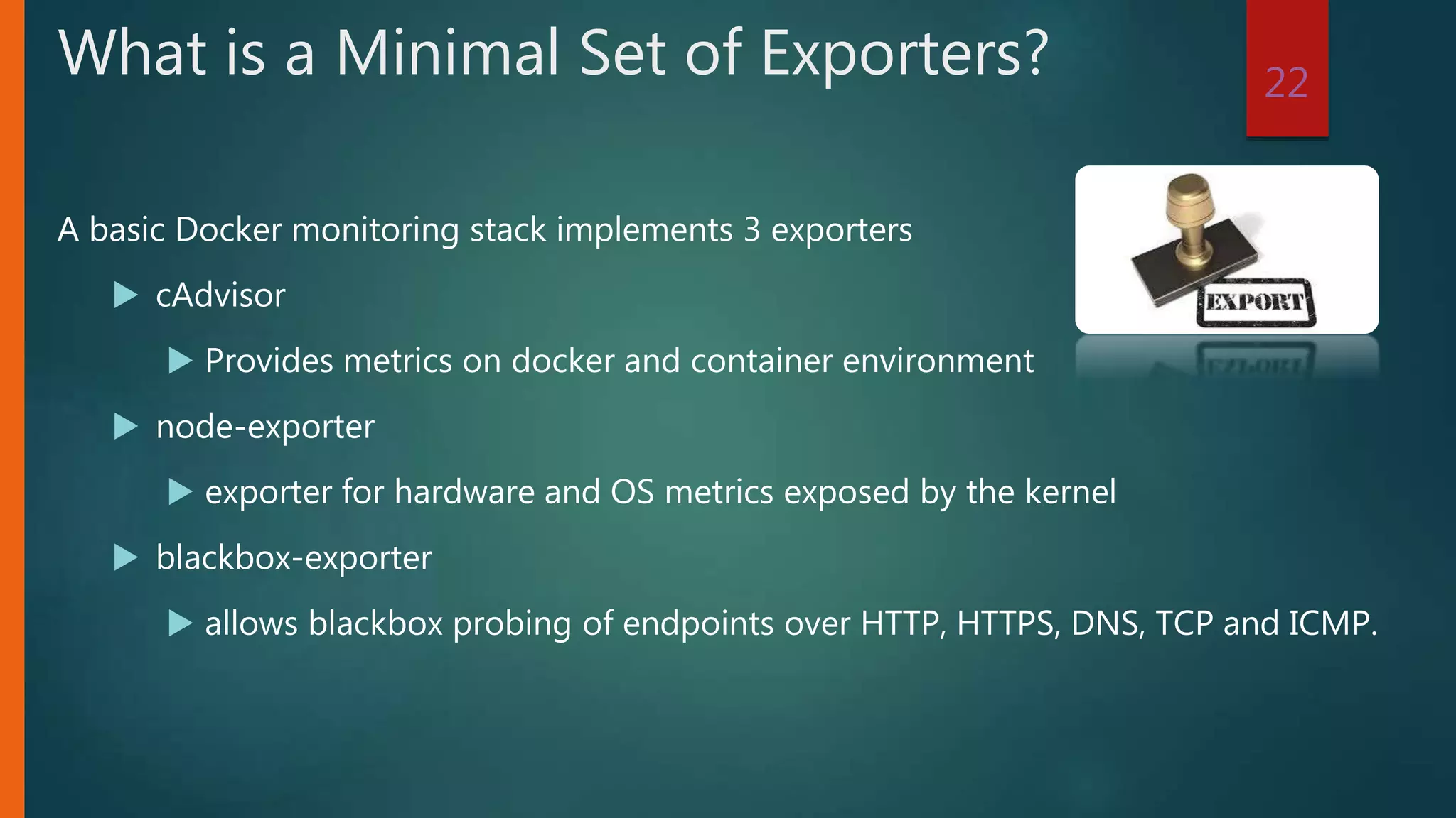 A basic Docker monitoring stack implements 3 exporters
 cAdvisor
 Provides metrics on docker and container environment
 node-exporter
 exporter for hardware and OS metrics exposed by the kernel
 blackbox-exporter
 allows blackbox probing of endpoints over HTTP, HTTPS, DNS, TCP and ICMP.
22
What is a Minimal Set of Exporters?
 