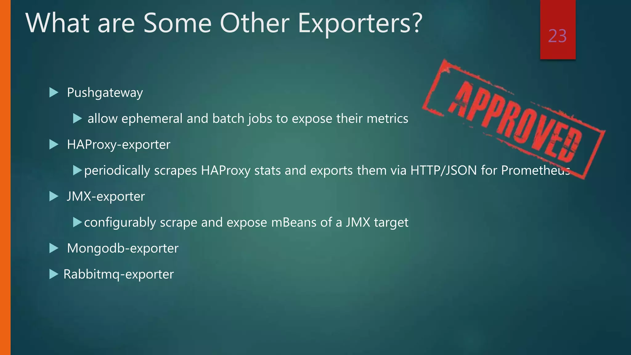  Pushgateway
 allow ephemeral and batch jobs to expose their metrics
 HAProxy-exporter
periodically scrapes HAProxy stats and exports them via HTTP/JSON for Prometheus
 JMX-exporter
configurably scrape and expose mBeans of a JMX target
 Mongodb-exporter
 Rabbitmq-exporter
23
What are Some Other Exporters?
 