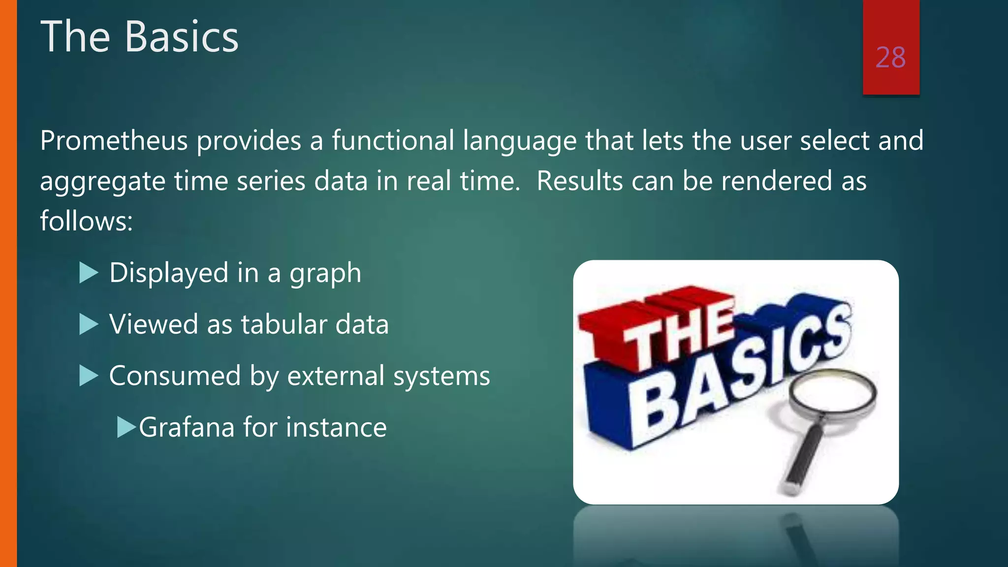 Prometheus provides a functional language that lets the user select and
aggregate time series data in real time. Results can be rendered as
follows:
 Displayed in a graph
 Viewed as tabular data
 Consumed by external systems
Grafana for instance
28
The Basics
 