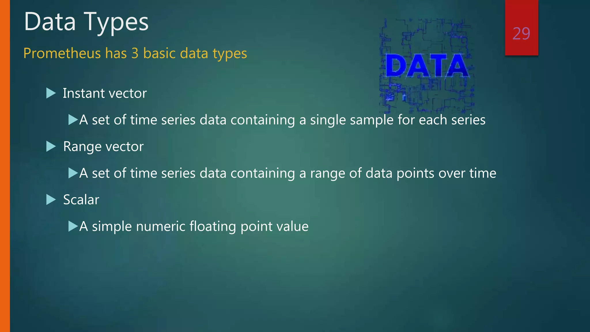  Instant vector
A set of time series data containing a single sample for each series
 Range vector
A set of time series data containing a range of data points over time
 Scalar
A simple numeric floating point value
29
Data Types
Prometheus has 3 basic data types
 