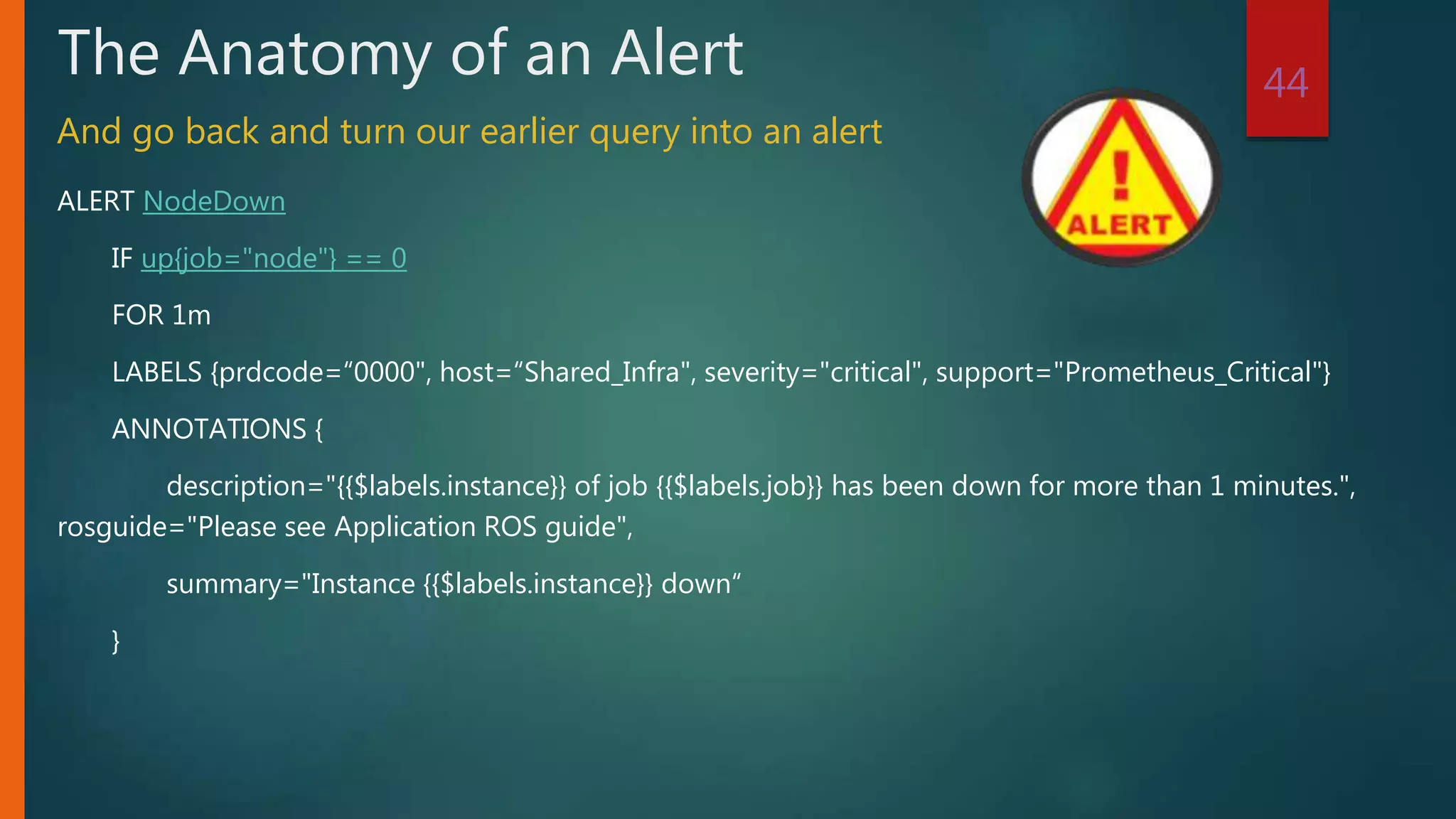 ALERT NodeDown
IF up{job="node"} == 0
FOR 1m
LABELS {prdcode=“0000", host=“Shared_Infra", severity="critical", support="Prometheus_Critical"}
ANNOTATIONS {
description="{{$labels.instance}} of job {{$labels.job}} has been down for more than 1 minutes.",
rosguide="Please see Application ROS guide",
summary="Instance {{$labels.instance}} down“
}
44
The Anatomy of an Alert
And go back and turn our earlier query into an alert
 