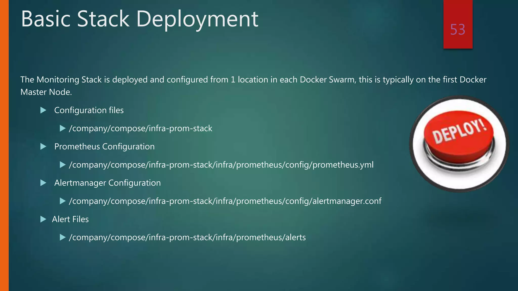 The Monitoring Stack is deployed and configured from 1 location in each Docker Swarm, this is typically on the first Docker
Master Node.
 Configuration files
 /company/compose/infra-prom-stack
 Prometheus Configuration
 /company/compose/infra-prom-stack/infra/prometheus/config/prometheus.yml
 Alertmanager Configuration
 /company/compose/infra-prom-stack/infra/prometheus/config/alertmanager.conf
 Alert Files
 /company/compose/infra-prom-stack/infra/prometheus/alerts
53
Basic Stack Deployment
 