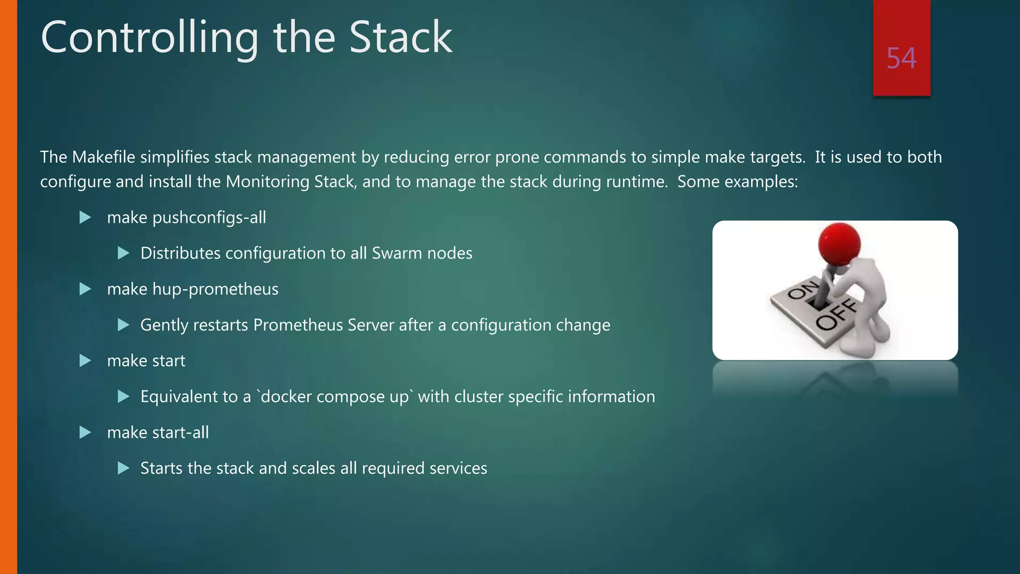 The Makefile simplifies stack management by reducing error prone commands to simple make targets. It is used to both
configure and install the Monitoring Stack, and to manage the stack during runtime. Some examples:
 make pushconfigs-all
 Distributes configuration to all Swarm nodes
 make hup-prometheus
 Gently restarts Prometheus Server after a configuration change
 make start
 Equivalent to a `docker compose up` with cluster specific information
 make start-all
 Starts the stack and scales all required services
54
Controlling the Stack
 