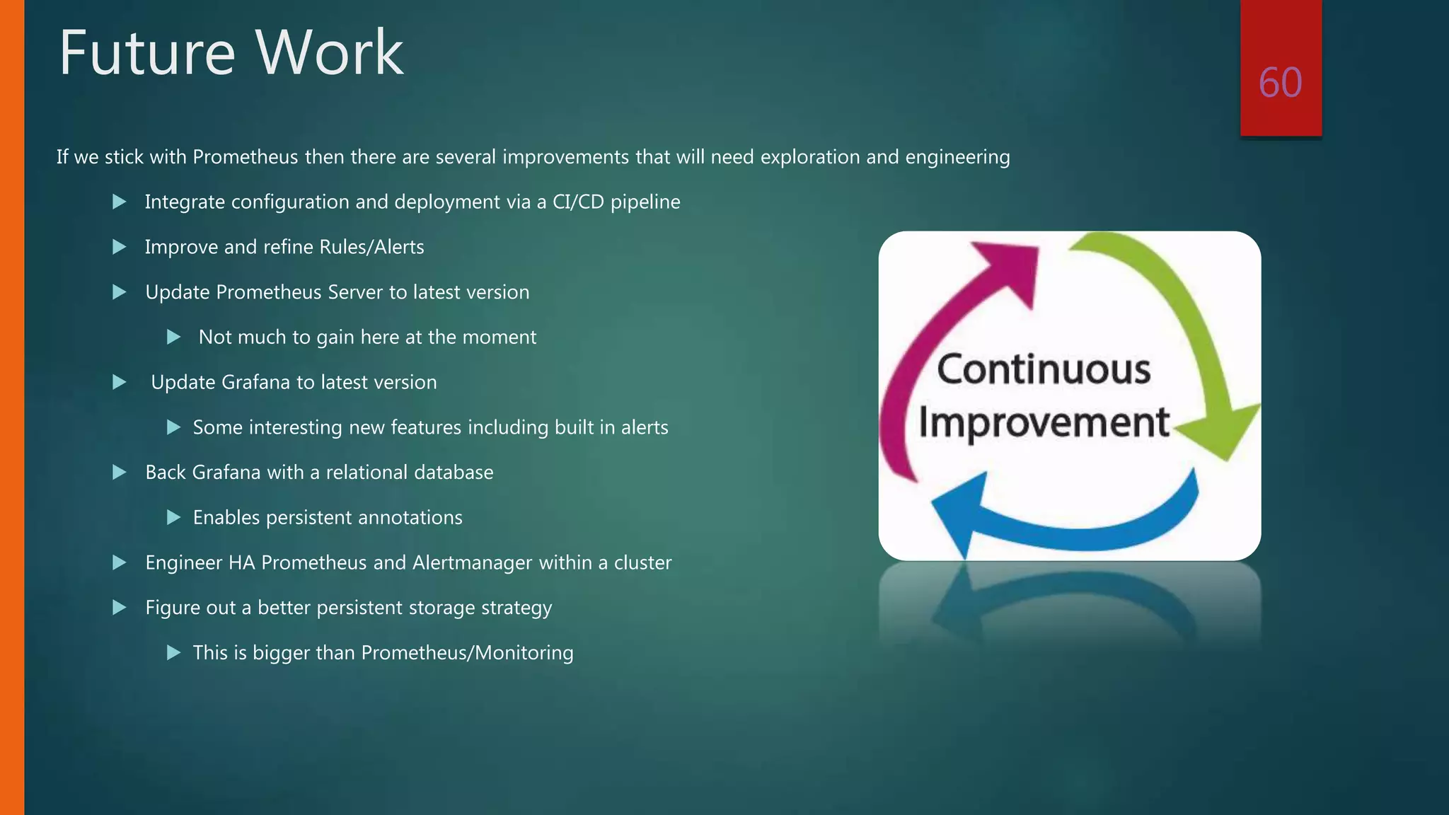 If we stick with Prometheus then there are several improvements that will need exploration and engineering
 Integrate configuration and deployment via a CI/CD pipeline
 Improve and refine Rules/Alerts
 Update Prometheus Server to latest version
 Not much to gain here at the moment
 Update Grafana to latest version
 Some interesting new features including built in alerts
 Back Grafana with a relational database
 Enables persistent annotations
 Engineer HA Prometheus and Alertmanager within a cluster
 Figure out a better persistent storage strategy
 This is bigger than Prometheus/Monitoring
60
Future Work
 