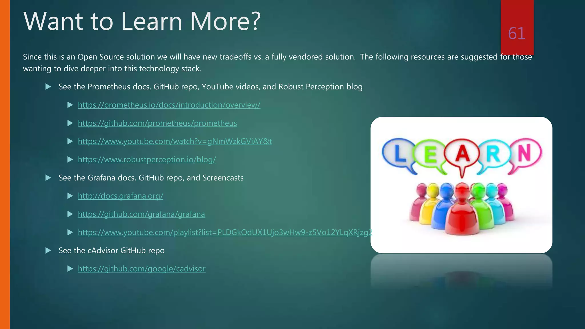 Since this is an Open Source solution we will have new tradeoffs vs. a fully vendored solution. The following resources are suggested for those
wanting to dive deeper into this technology stack.
 See the Prometheus docs, GitHub repo, YouTube videos, and Robust Perception blog
 https://prometheus.io/docs/introduction/overview/
 https://github.com/prometheus/prometheus
 https://www.youtube.com/watch?v=gNmWzkGViAY&t
 https://www.robustperception.io/blog/
 See the Grafana docs, GitHub repo, and Screencasts
 http://docs.grafana.org/
 https://github.com/grafana/grafana
 https://www.youtube.com/playlist?list=PLDGkOdUX1Ujo3wHw9-z5Vo12YLqXRjzg2
 See the cAdvisor GitHub repo
 https://github.com/google/cadvisor
61
Want to Learn More?
 
