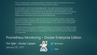 Prometheus Monitoring – Docker Enterprise Edition
Tim Tyler – Docker Captain
January 03, 2017
This is a training deck I originally developed in December 2016 and presented as part of a
company training plan for the Docker Enterprise Edition platform.
As of this edit it is 2019 and substantially dated – that is all of the tool stack has moved
forward significantly as well as some of the nuts and bolts originally described here (for
instance its very easy to not need HAProxy as described in favor of Interlock) I’ve decided to
share it – as it does have some intrinsic value remaining and can form the basis for an
updated and modernized version and potential MeetUp talk.
I’ve removed about 10% of the original content that was company specific or proprietary,
leaving only publicly available detail, and obscured some data. Many of the images worked
better on a white background, and rather than fiddle too much with them I’ve just applied
some quick picture styles.
It would be very easy to base an updated tech stack on this document and install a portable
training system on a Raspberry Pi. I am currently building a Prometheus and Grafana based
system for monitoring, alerting, and visualizing my Samsung SmartThings home automation
on a spare iMac.
@timotyler
ttyler
 