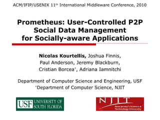 Prometheus: User-Controlled P2P
Social Data Management
for Socially-aware Applications
Nicolas Kourtellis, Joshua Finnis,
Paul Anderson, Jeremy Blackburn,
Cristian Borcea*, Adriana Iamnitchi
Department of Computer Science and Engineering, USF
*Department of Computer Science, NJIT
ACM/IFIP/USENIX 11th International Middleware Conference, 2010
 