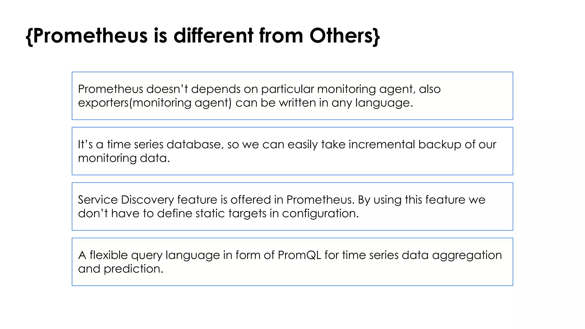 {Prometheus is different from Others}
Prometheus doesn’t depends on particular monitoring agent, also
exporters(monitoring agent) can be written in any language.
It’s a time series database, so we can easily take incremental backup of our
monitoring data.
Service Discovery feature is offered in Prometheus. By using this feature we
don’t have to define static targets in configuration.
A flexible query language in form of PromQL for time series data aggregation
and prediction.
 