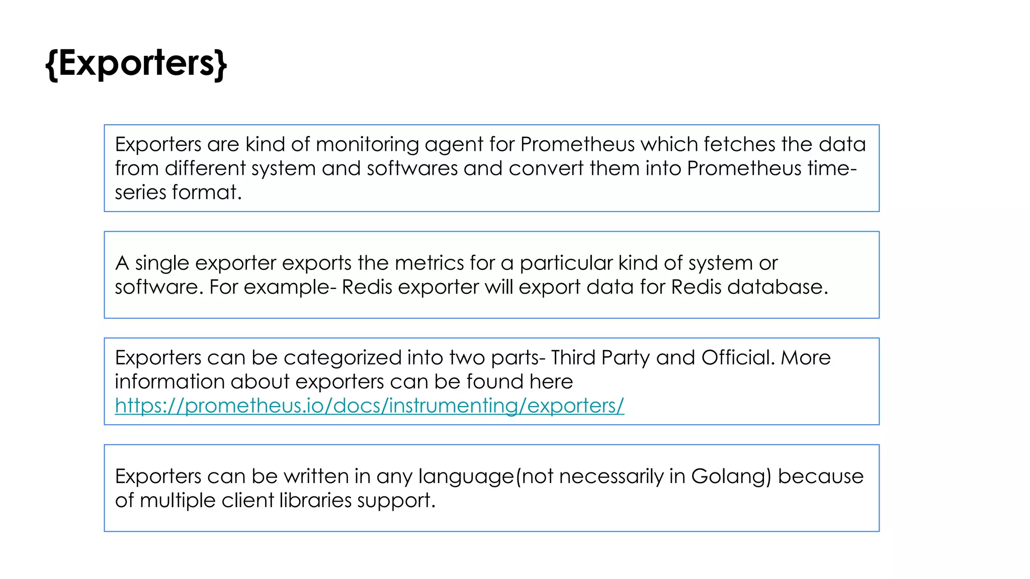 {Exporters}
Exporters are kind of monitoring agent for Prometheus which fetches the data
from different system and softwares and convert them into Prometheus time-
series format.
A single exporter exports the metrics for a particular kind of system or
software. For example- Redis exporter will export data for Redis database.
Exporters can be categorized into two parts- Third Party and Official. More
information about exporters can be found here
https://prometheus.io/docs/instrumenting/exporters/
Exporters can be written in any language(not necessarily in Golang) because
of multiple client libraries support.
 