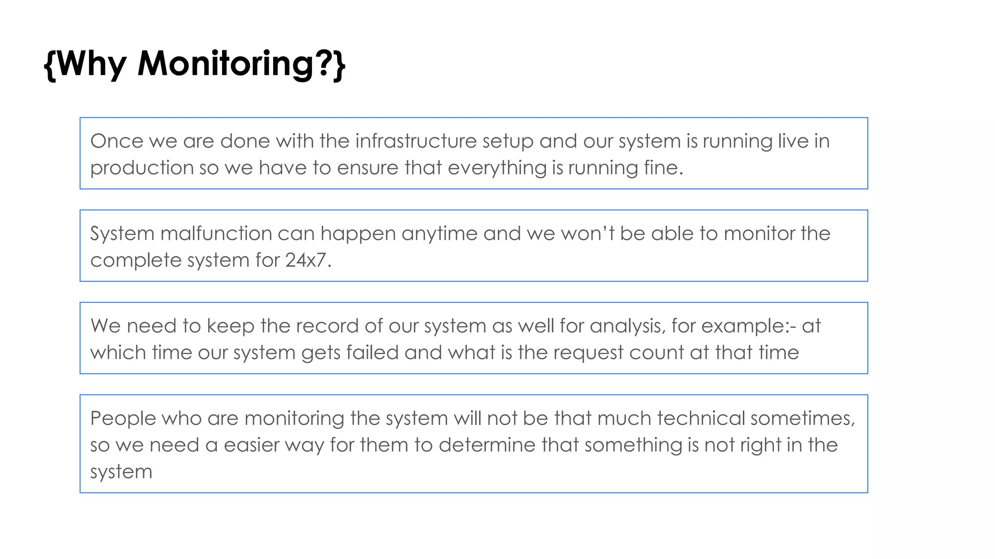 {Why Monitoring?}
System malfunction can happen anytime and we won’t be able to monitor the
complete system for 24x7.
Once we are done with the infrastructure setup and our system is running live in
production so we have to ensure that everything is running fine.
We need to keep the record of our system as well for analysis, for example:- at
which time our system gets failed and what is the request count at that time
People who are monitoring the system will not be that much technical sometimes,
so we need a easier way for them to determine that something is not right in the
system
 