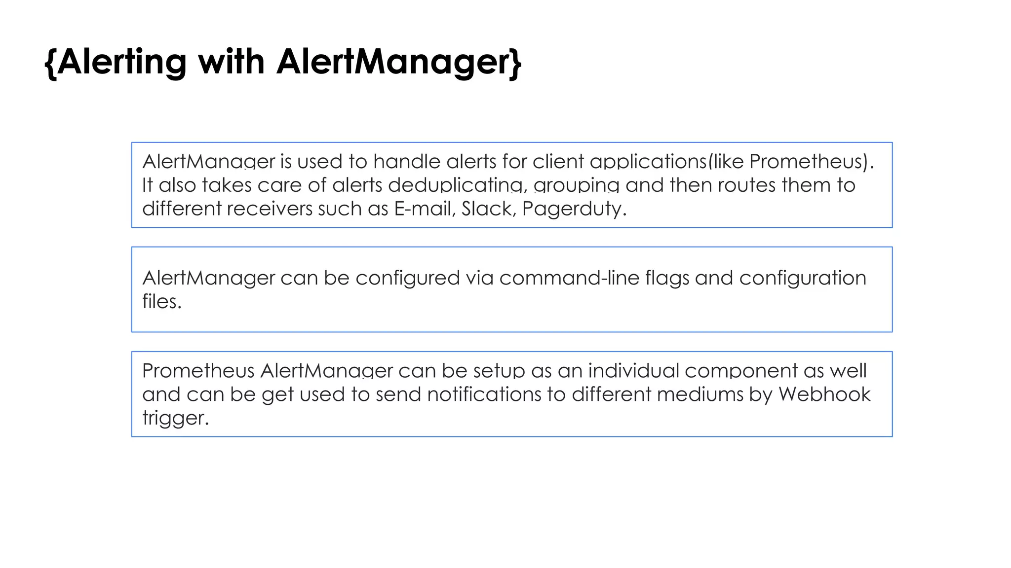 {Alerting with AlertManager}
AlertManager is used to handle alerts for client applications(like Prometheus).
It also takes care of alerts deduplicating, grouping and then routes them to
different receivers such as E-mail, Slack, Pagerduty.
AlertManager can be configured via command-line flags and configuration
files.
Prometheus AlertManager can be setup as an individual component as well
and can be get used to send notifications to different mediums by Webhook
trigger.
 