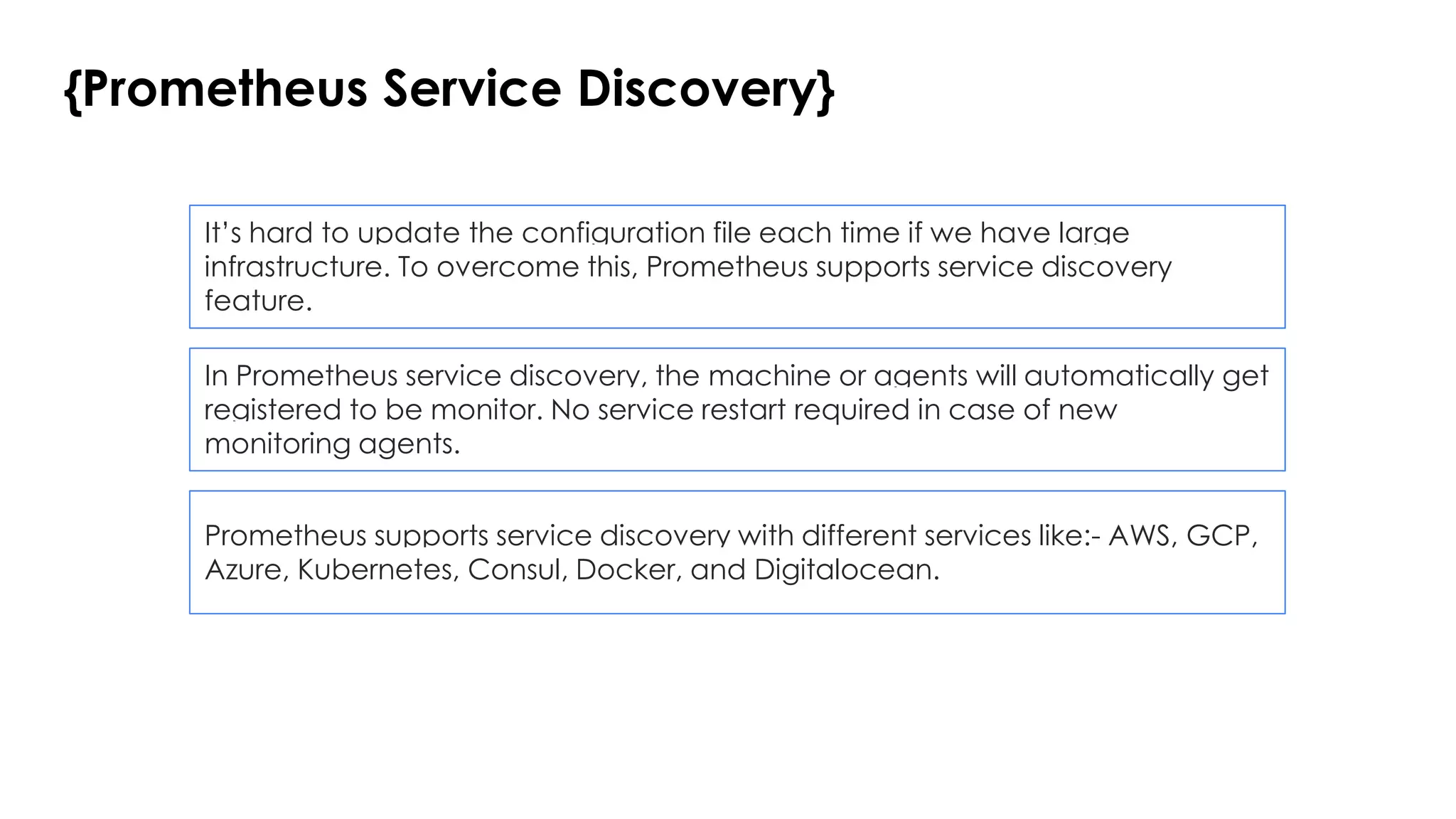 {Prometheus Service Discovery}
It’s hard to update the configuration file each time if we have large
infrastructure. To overcome this, Prometheus supports service discovery
feature.
In Prometheus service discovery, the machine or agents will automatically get
registered to be monitor. No service restart required in case of new
monitoring agents.
Prometheus supports service discovery with different services like:- AWS, GCP,
Azure, Kubernetes, Consul, Docker, and Digitalocean.
 