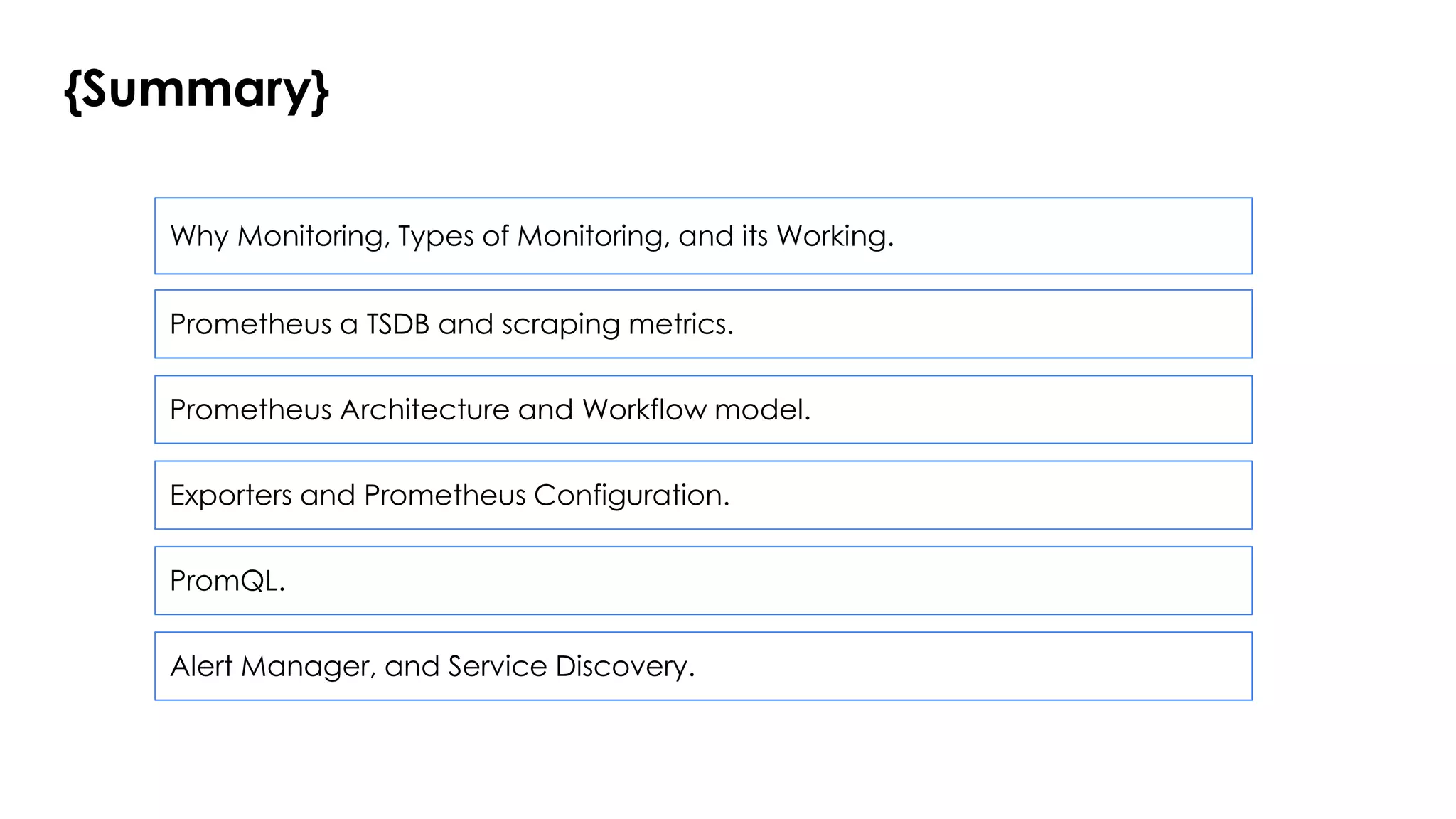 {Summary}
Why Monitoring, Types of Monitoring, and its Working.
Prometheus a TSDB and scraping metrics.
Prometheus Architecture and Workflow model.
Exporters and Prometheus Configuration.
PromQL.
Alert Manager, and Service Discovery.
 