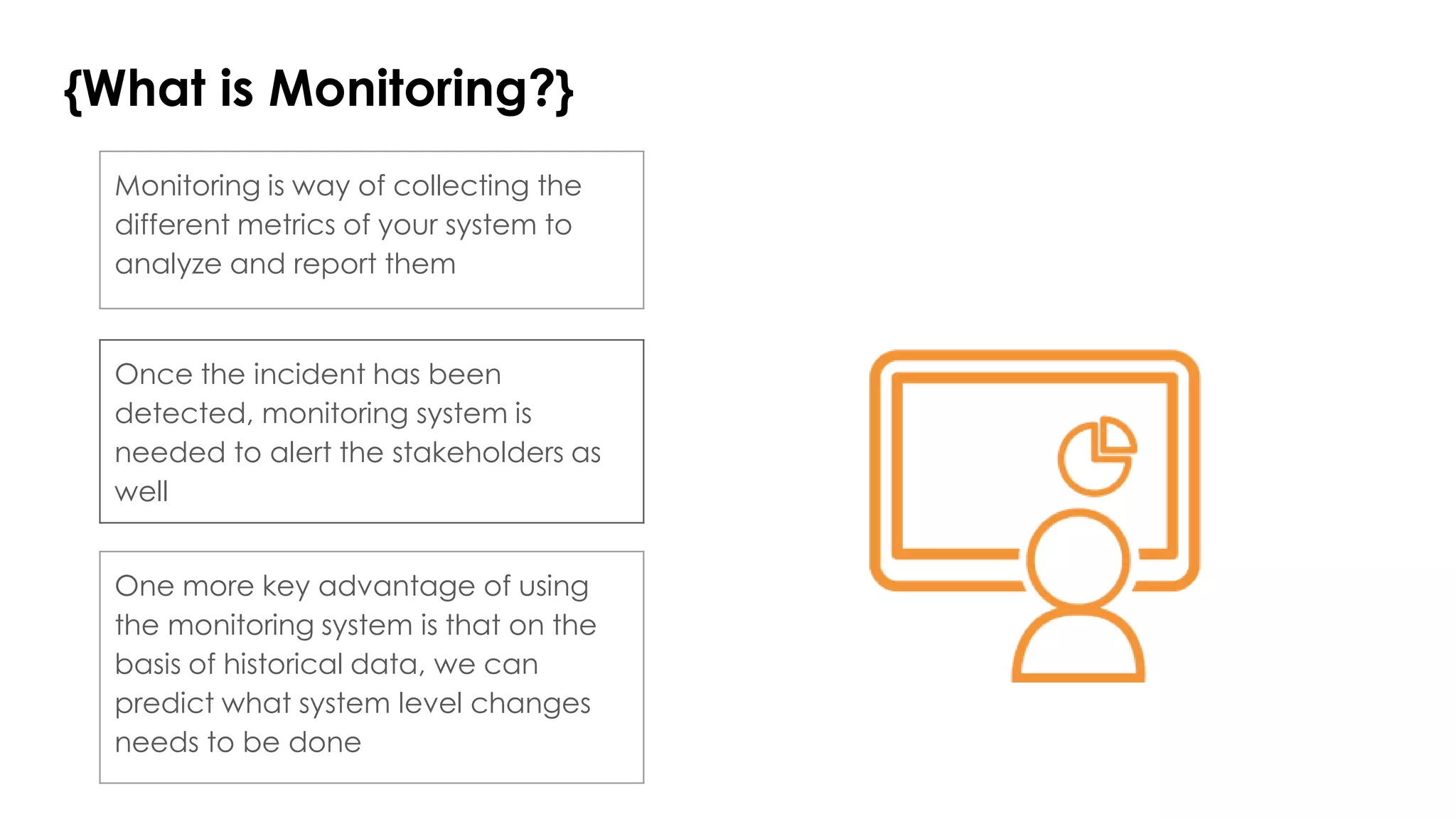 {What is Monitoring?}
Once the incident has been
detected, monitoring system is
needed to alert the stakeholders as
well
Monitoring is way of collecting the
different metrics of your system to
analyze and report them
One more key advantage of using
the monitoring system is that on the
basis of historical data, we can
predict what system level changes
needs to be done
 