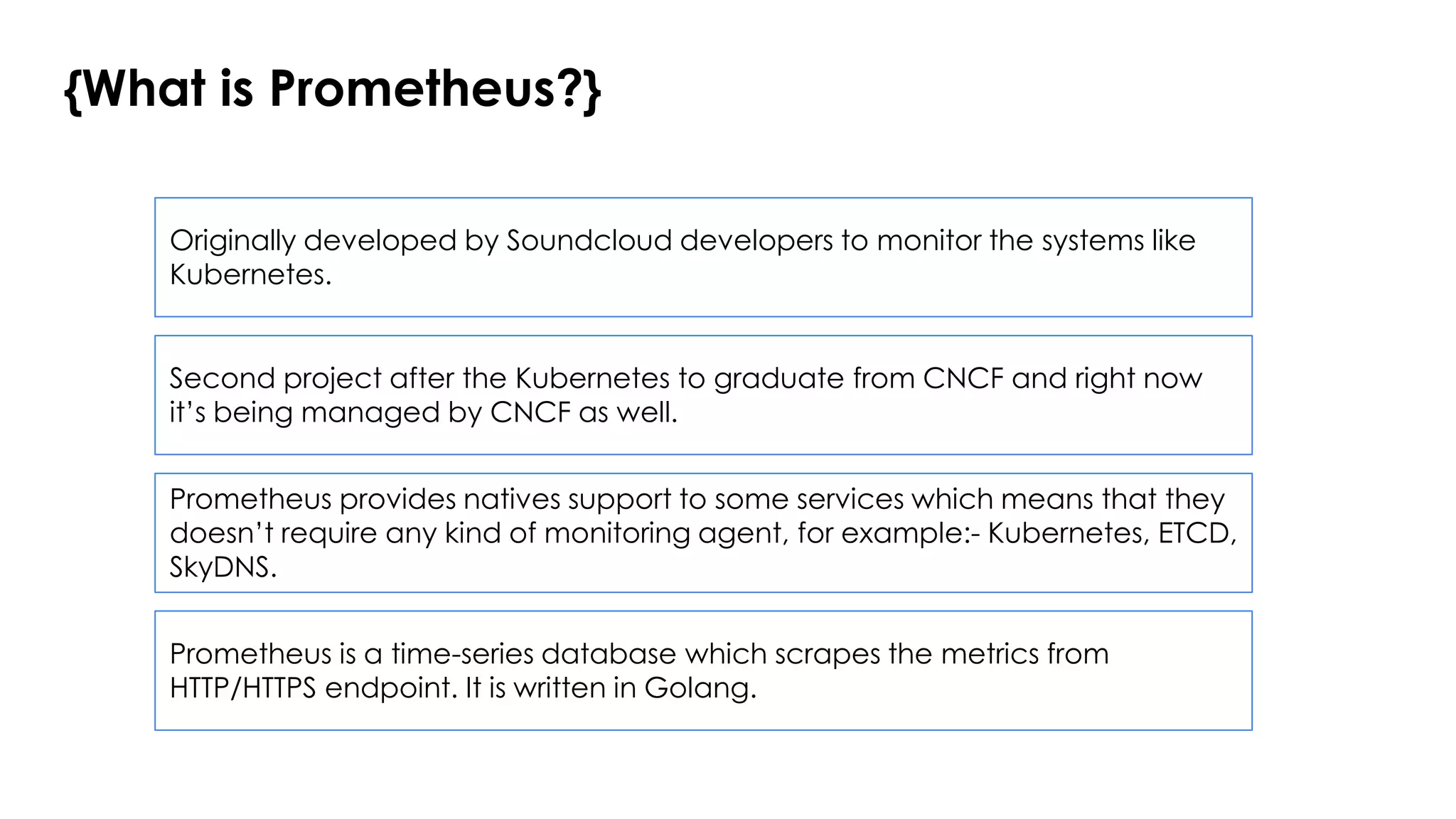 {What is Prometheus?}
Prometheus is a time-series database which scrapes the metrics from
HTTP/HTTPS endpoint. It is written in Golang.
Originally developed by Soundcloud developers to monitor the systems like
Kubernetes.
Prometheus provides natives support to some services which means that they
doesn’t require any kind of monitoring agent, for example:- Kubernetes, ETCD,
SkyDNS.
Second project after the Kubernetes to graduate from CNCF and right now
it’s being managed by CNCF as well.
 