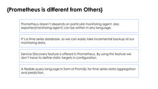 {Prometheus is different from Others}
Prometheus doesn’t depends on particular monitoring agent, also
exporters(monitoring agent) can be written in any language.
It’s a time series database, so we can easily take incremental backup of our
monitoring data.
Service Discovery feature is offered in Prometheus. By using this feature we
don’t have to define static targets in configuration.
A flexible query language in form of PromQL for time series data aggregation
and prediction.
 