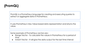 {PromQL}
PromQL is a Prometheus language for creating and executing queries to
extract or aggregate data in Prometheus.
It uses Prometheus’s Key Value based data representation and returns the
value.
Some example of Prometheus vectors are:-
● Range Vector - To calculate the values in Prometheus for a period of
time.
● Instant Vector - It will give the data output for the last time interval
 