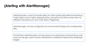 {Alerting with AlertManager}
AlertManager is used to handle alerts for client applications(like Prometheus).
It also takes care of alerts deduplicating, grouping and then routes them to
different receivers such as E-mail, Slack, Pagerduty.
AlertManager can be configured via command-line flags and configuration
files.
Prometheus AlertManager can be setup as an individual component as well
and can be get used to send notifications to different mediums by Webhook
trigger.
 