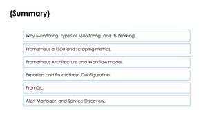 {Summary}
Why Monitoring, Types of Monitoring, and its Working.
Prometheus a TSDB and scraping metrics.
Prometheus Architecture and Workflow model.
Exporters and Prometheus Configuration.
PromQL.
Alert Manager, and Service Discovery.
 