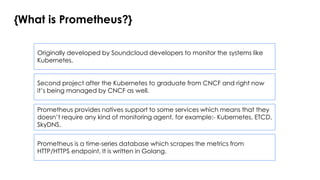 {What is Prometheus?}
Prometheus is a time-series database which scrapes the metrics from
HTTP/HTTPS endpoint. It is written in Golang.
Originally developed by Soundcloud developers to monitor the systems like
Kubernetes.
Prometheus provides natives support to some services which means that they
doesn’t require any kind of monitoring agent, for example:- Kubernetes, ETCD,
SkyDNS.
Second project after the Kubernetes to graduate from CNCF and right now
it’s being managed by CNCF as well.
 