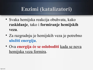 Enzimi (katalizatori)

Svaka hemijska reakcija obuhvata, kako
raskidanje, tako i formiranje hemijskih
veza.

Za razgradnju je hemijskih veza je potrebno
uložiti energiju.

Ova energija će se osloboditi kada se nova
hemijska veza formira.
 