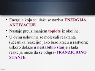
Energija koja se ulaže se naziva ENERGIJA
AKTIVACIJE.

Nastaje preuzimanjem toplote iz okoline.

U ovim uslovima se molekuli reaktanta
(učesnika reakcije) jako brzo kreću u rastvoru;
uskoro dolaze u nestabilno stanje i tada
reakcija može da se odigra-TRANZICIONO
STANJE.
 