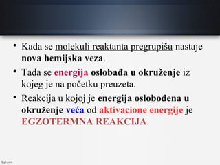 
Kada se molekuli reaktanta pregrupišu nastaje
nova hemijska veza.

Tada se energija oslobađa u okruženje iz
kojeg je na početku preuzeta.

Reakcija u kojoj je energija oslobođena u
okruženje veća od aktivacione energije je
EGZOTERMNA REAKCIJA.
 
