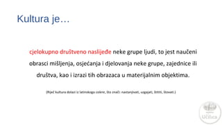 Kultura je… 
cjelokupno društveno naslijeđe neke grupe ljudi, to jest naučeni 
obrasci mišljenja, osjećanja i djelovanja neke grupe, zajednice ili 
društva, kao i izrazi tih obrazaca u materijalnim objektima. 
(Riječ kultura dolazi iz latinskoga colere, što znači: nastanjivati, uzgajati, štititi, štovati.) 
 