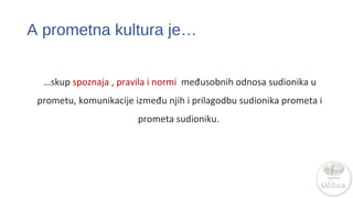 A prometna kultura je… 
…skup spoznaja , pravila i normi međusobnih odnosa sudionika u 
prometu, komunikacije između njih i prilagodba sudionika prometa i 
prometa sudioniku. 
 
