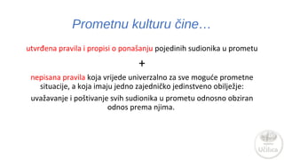 Prometnu kulturu čine… 
utvrđena pravila i propisi o ponašanju pojedinih sudionika u prometu 
+ 
nepisana pravila koja vrijede univerzalno za sve moguće prometne 
situacije, a koja imaju jedno zajedničko jedinstveno obilježje: 
uvažavanje i poštivanje svih sudionika u prometu odnosno obziran 
odnos prema njima. 
 