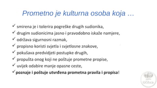 Prometno je kulturna osoba koja … 
 smirena je i tolerira pogreške drugih sudionika, 
 drugim sudionicima jasno i pravodobno iskaže namjere, 
 održava sigurnosni razmak, 
 propisno koristi svjetla i svjetlosne znakove, 
 pokušava predvidjeti postupke drugih, 
 propušta onog koji ne poštuje prometne propise, 
 uvijek odabire manje opasne ceste, 
poznaje i poštuje utvrđena prometna pravila i propisa! 
