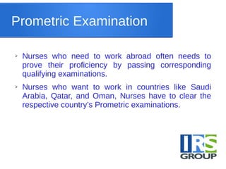 Prometric Examination
➢ Nurses who need to work abroad often needs to
prove their proficiency by passing corresponding
qualifying examinations.
➢ Nurses who want to work in countries like Saudi
Arabia, Qatar, and Oman, Nurses have to clear the
respective country’s Prometric examinations.
 