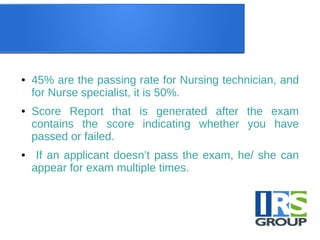 ● 45% are the passing rate for Nursing technician, and
for Nurse specialist, it is 50%.
● Score Report that is generated after the exam
contains the score indicating whether you have
passed or failed.
● If an applicant doesn’t pass the exam, he/ she can
appear for exam multiple times.
 